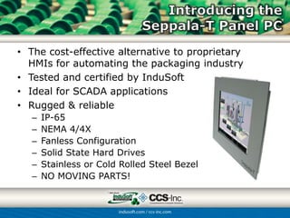 • The cost-effective alternative to proprietary
  HMIs for automating the packaging industry
• Tested and certified by InduSoft
• Ideal for SCADA applications
• Rugged & reliable
   –   IP-65
   –   NEMA 4/4X
   –   Fanless Configuration
   –   Solid State Hard Drives
   –   Stainless or Cold Rolled Steel Bezel
   –   NO MOVING PARTS!
 