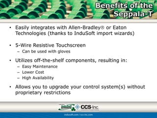 • Easily integrates with Allen-Bradley or Eaton
  Technologies (thanks to InduSoft import wizards)

• 5-Wire Resistive Touchscreen
   – Can be used with gloves

• Utilizes off-the-shelf components, resulting in:
   – Easy Maintenance
   – Lower Cost
   – High Availability

• Allows you to upgrade your control system(s) without
  proprietary restrictions
 