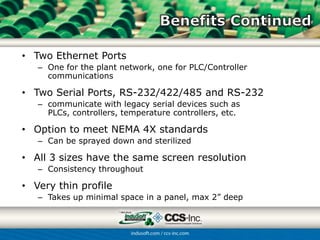 • Two Ethernet Ports
   – One for the plant network, one for PLC/Controller
     communications

• Two Serial Ports, RS-232/422/485 and RS-232
   – communicate with legacy serial devices such as PLCs,
     controllers, temperature controllers, etc.

• Option to meet NEMA 4X standards
   – Can be sprayed down and sterilized

• All 3 sizes have the same screen resolution
   – Consistency throughout

• Very thin profile
   – Takes up minimal space in a panel, max 2” deep
 