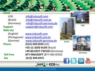 Contact InduSoft Today
Email
   (US)           info@indusoft.com
   (Brazil)       info@indusoft.com.br
   (Germany)      info@indusoft-germany.de
                                                            USA
Support           support@indusoft.com
Web site
   (English)      www.indusoft.com
   (Portuguese)   www.indusoft.com.br
   (German)       www.indusoft-germany.de         Brazil
Phone             (512) 349-0334 (US)
                  +55-11-3293-9139 (Brazil)
                  +49 (0) 6227-732510 (Germany)            Germany
 Toll-Free        877-INDUSOFT (877-463-8763)
 Fax              (512) 349-0375
 