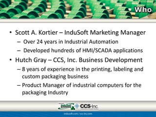 • Scott A. Kortier – InduSoft Marketing Manager
  – Over 24 years in Industrial Automation
  – Developed hundreds of HMI/SCADA applications
• Hutch Gray – CCS-Inc. Business Development
  – 8 years of experience in the printing, labeling and
    custom packaging business
  – Product Manager of industrial computers for the
    packaging Industry
 