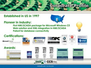 Established in US in 1997

Pioneer in industry:
      First HMI/SCADA package for Microsoft Windows CE
      Web solution and XML integration in HMI/SCADA
      Patent for database connectivity

Certifications:


Awards:
 
