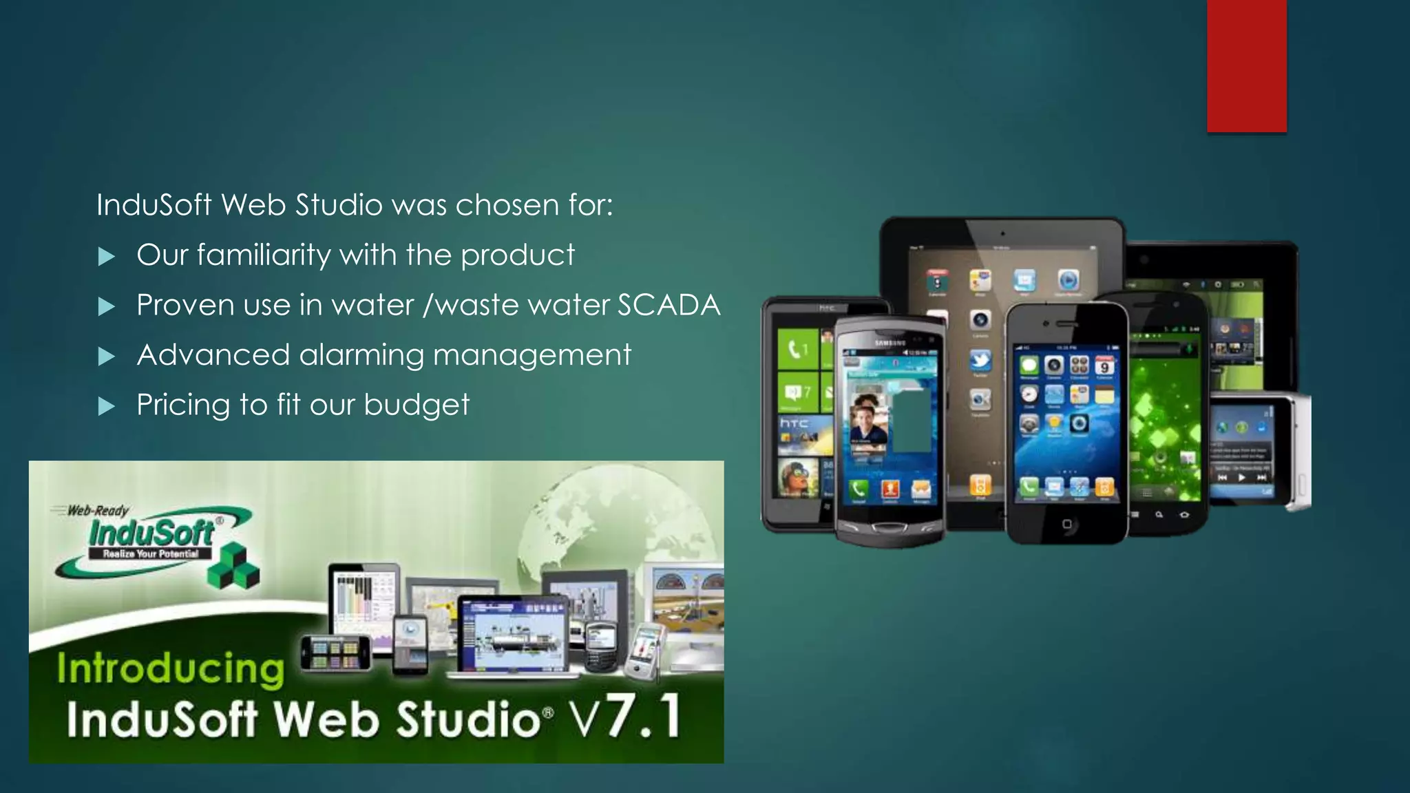InduSoft Web Studio was chosen for:
 Our familiarity with the product
 Proven use in water /waste water SCADA
 Advanced alarming management
 Pricing to fit our budget
 