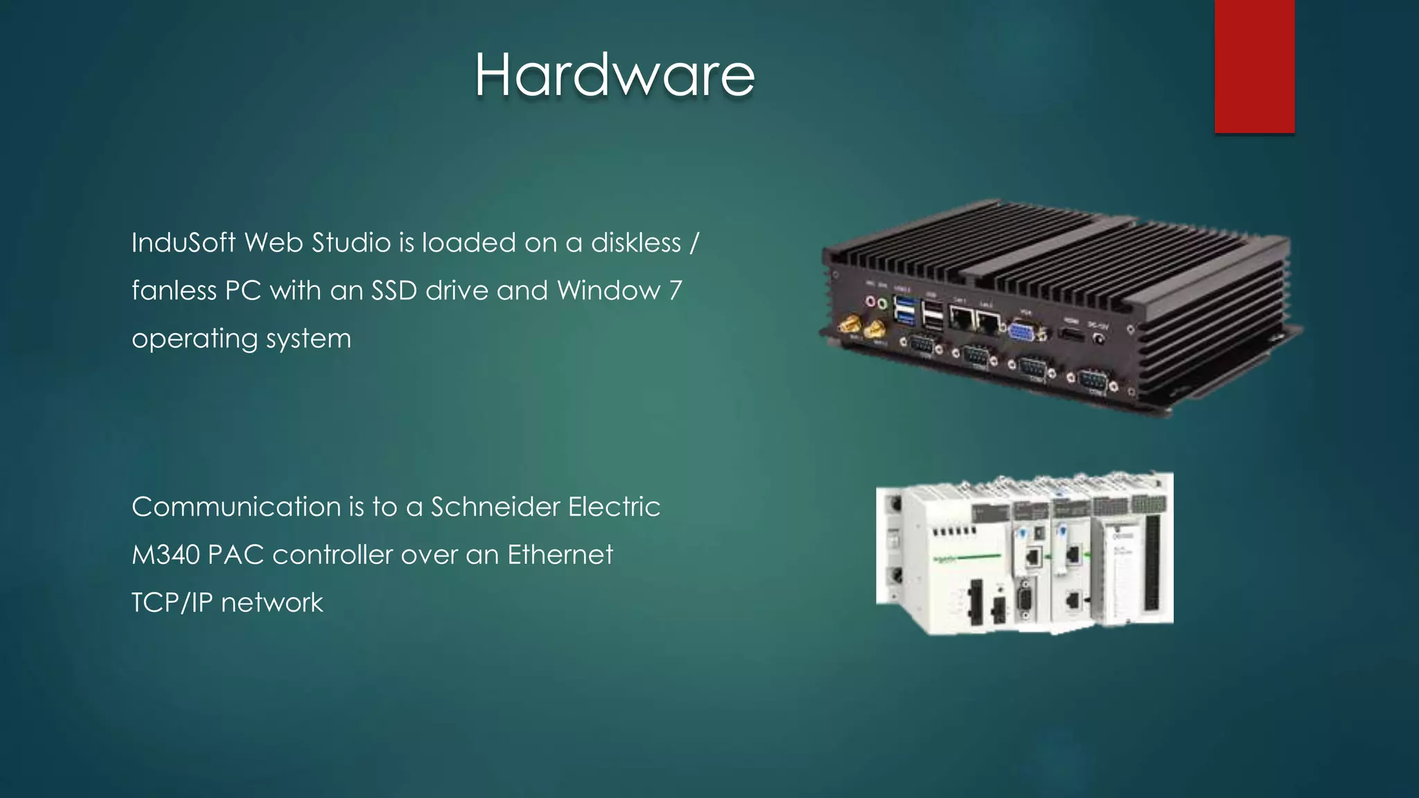InduSoft Web Studio is loaded on a diskless /
fanless PC with an SSD drive and Window 7
operating system
Communication is to a Schneider Electric
M340 PAC controller over an Ethernet
TCP/IP network
Hardware
 