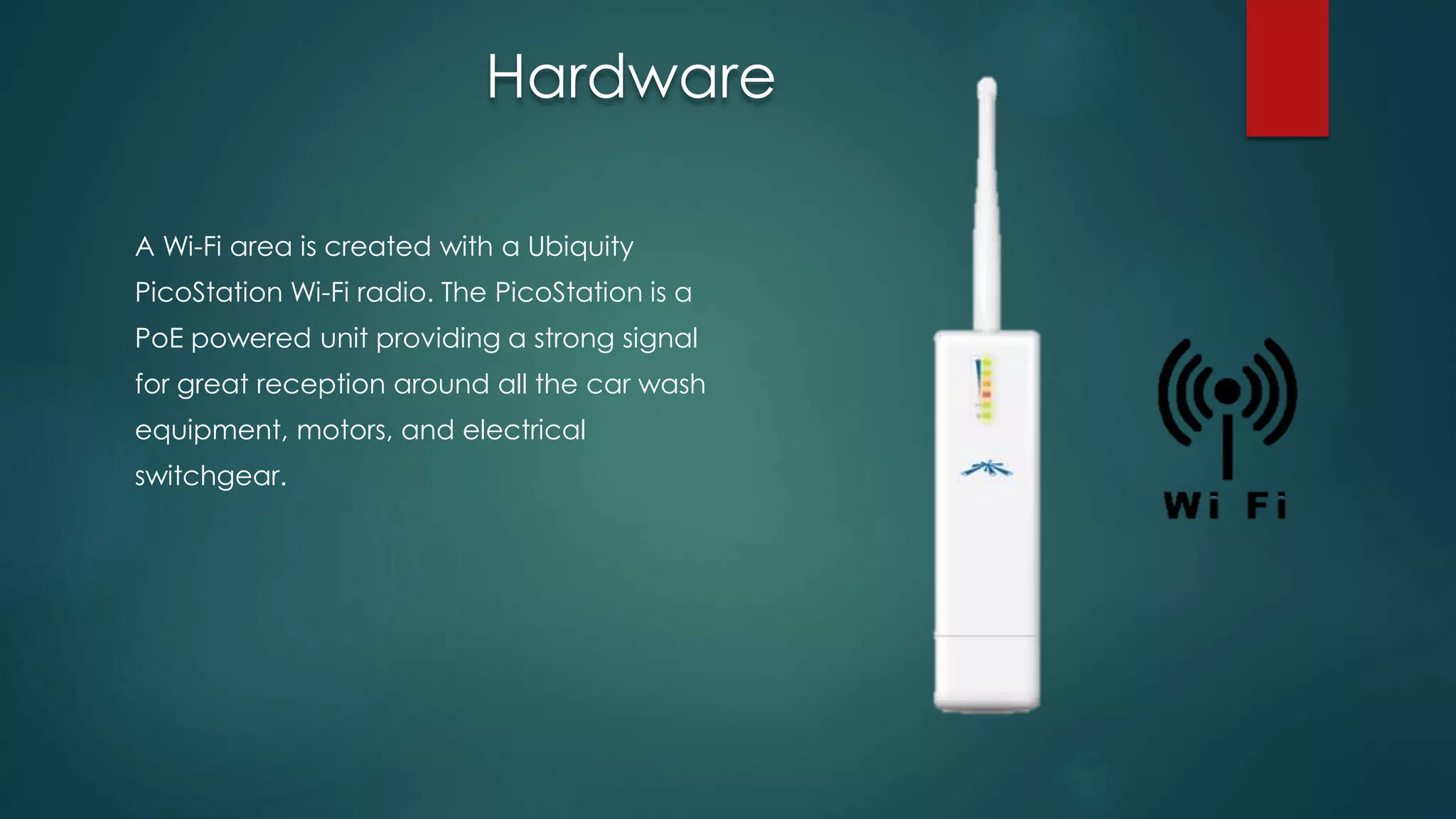 A Wi-Fi area is created with a Ubiquity
PicoStation Wi-Fi radio. The PicoStation is a
PoE powered unit providing a strong signal
for great reception around all the car wash
equipment, motors, and electrical
switchgear.
Hardware
 
