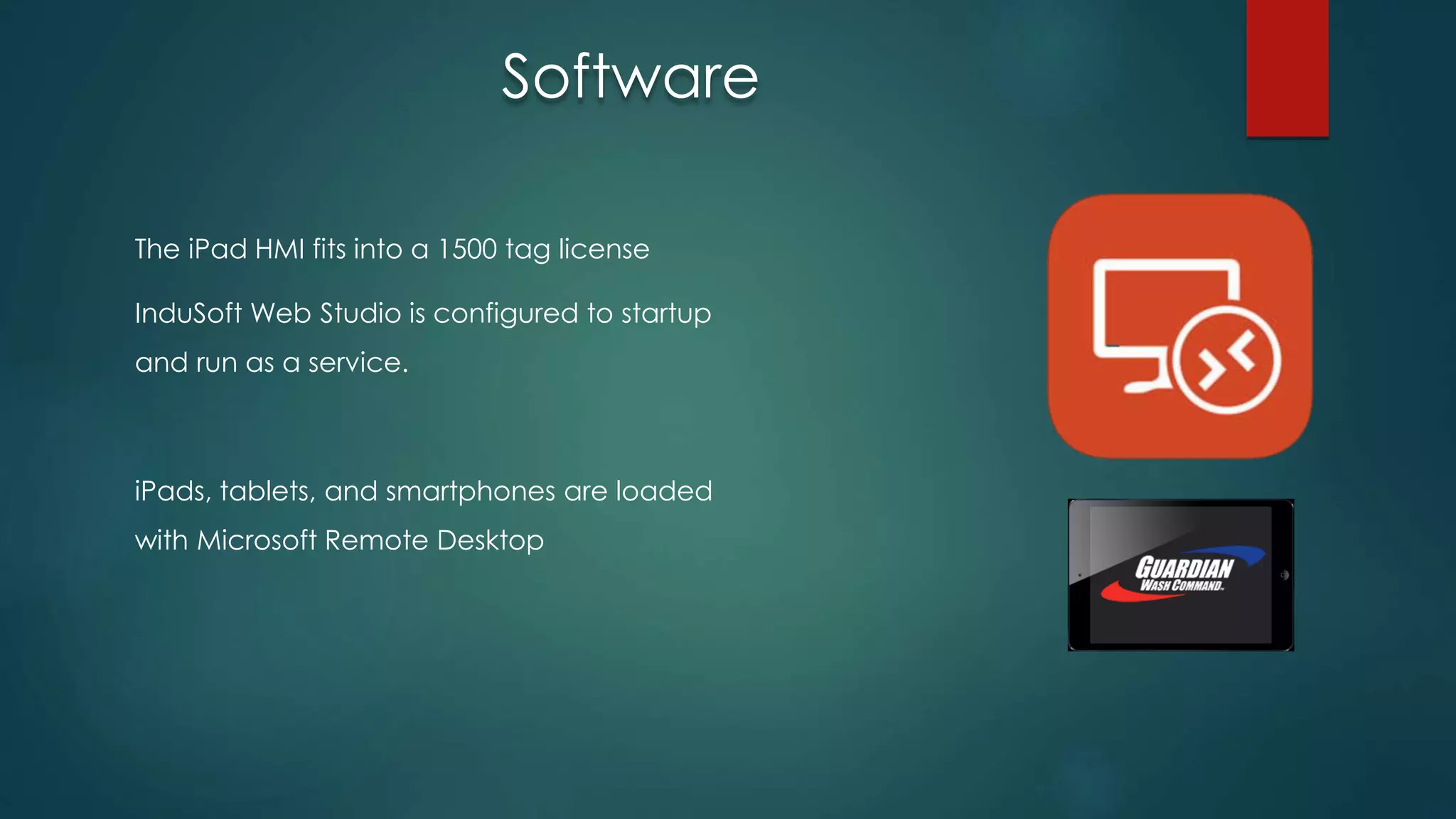 The iPad HMI fits into a 1500 tag license
InduSoft Web Studio is configured to startup
and run as a service.
iPads, tablets, and smartphones are loaded
with Microsoft Remote Desktop
Software
 