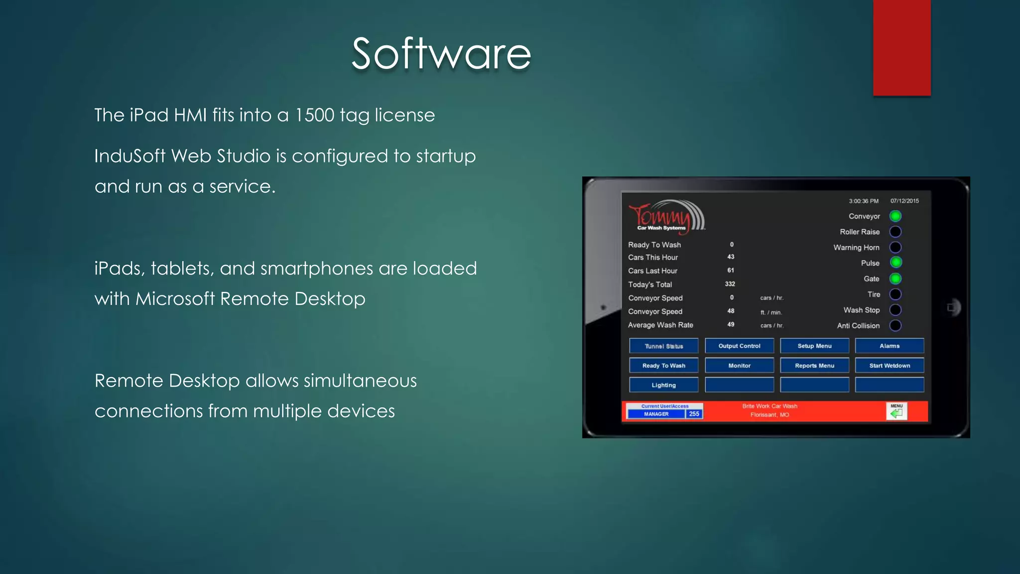 The iPad HMI fits into a 1500 tag license
InduSoft Web Studio is configured to startup
and run as a service.
iPads, tablets, and smartphones are loaded
with Microsoft Remote Desktop
Remote Desktop allows simultaneous
connections from multiple devices
Software
 