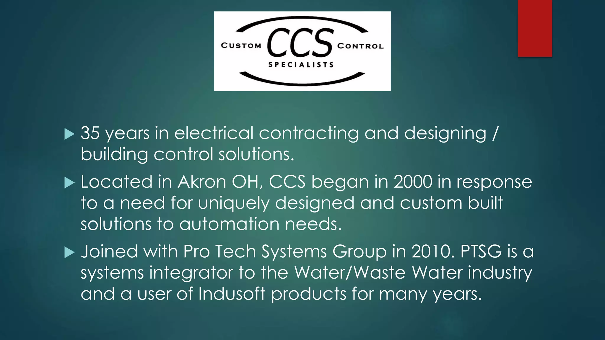  35 years in electrical contracting and designing /
building control solutions.
 Located in Akron OH, CCS began in 2000 in response
to a need for uniquely designed and custom built
solutions to automation needs.
 Joined with Pro Tech Systems Group in 2010. PTSG is a
systems integrator to the Water/Waste Water industry
and a user of Indusoft products for many years.
 