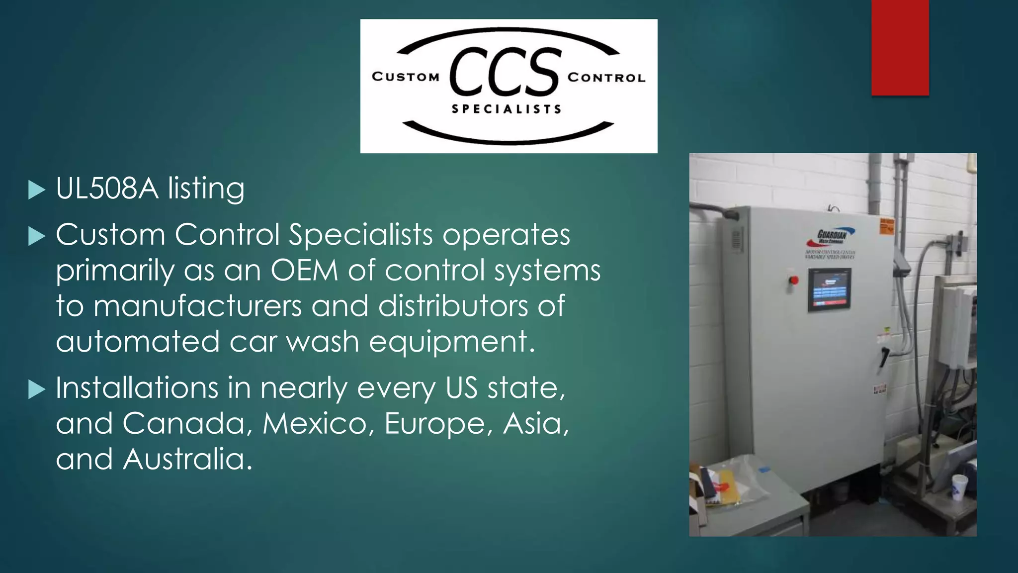  UL508A listing
 Custom Control Specialists operates
primarily as an OEM of control systems
to manufacturers and distributors of
automated car wash equipment.
 Installations in nearly every US state,
and Canada, Mexico, Europe, Asia,
and Australia.
 