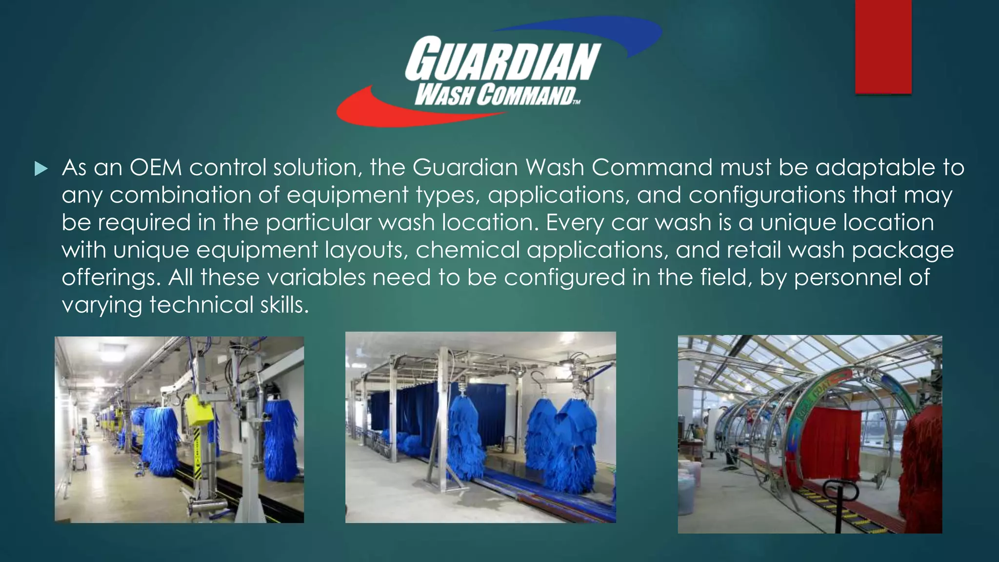  As an OEM control solution, the Guardian Wash Command must be adaptable to
any combination of equipment types, applications, and configurations that may
be required in the particular wash location. Every car wash is a unique location
with unique equipment layouts, chemical applications, and retail wash package
offerings. All these variables need to be configured in the field, by personnel of
varying technical skills.
 