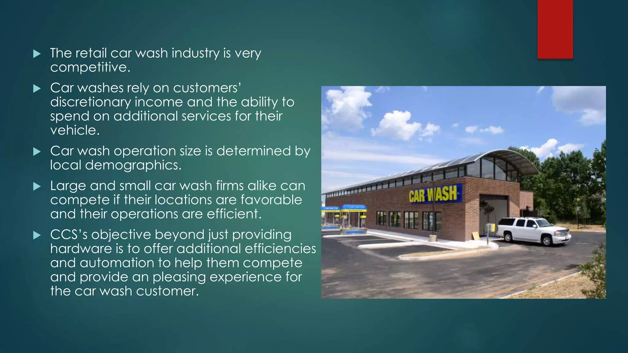  The retail car wash industry is very
competitive.
 Car washes rely on customers’
discretionary income and the ability to
spend on additional services for their
vehicle.
 Car wash operation size is determined by
local demographics.
 Large and small car wash firms alike can
compete if their locations are favorable
and their operations are efficient.
 CCS’s objective beyond just providing
hardware is to offer additional efficiencies
and automation to help them compete
and provide an pleasing experience for
the car wash customer.
 