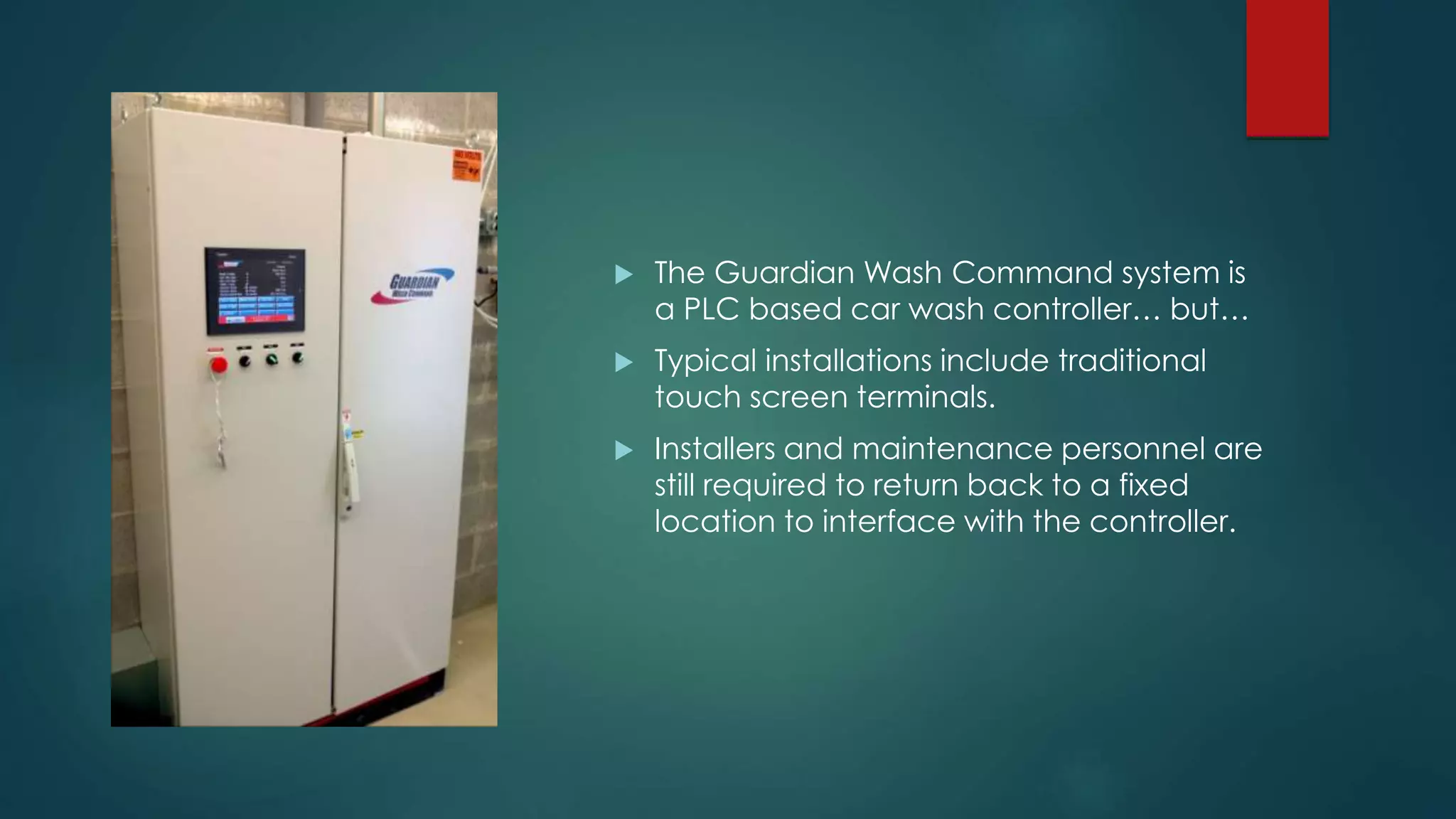  The Guardian Wash Command system is
a PLC based car wash controller… but…
 Typical installations include traditional
touch screen terminals.
 Installers and maintenance personnel are
still required to return back to a fixed
location to interface with the controller.
 