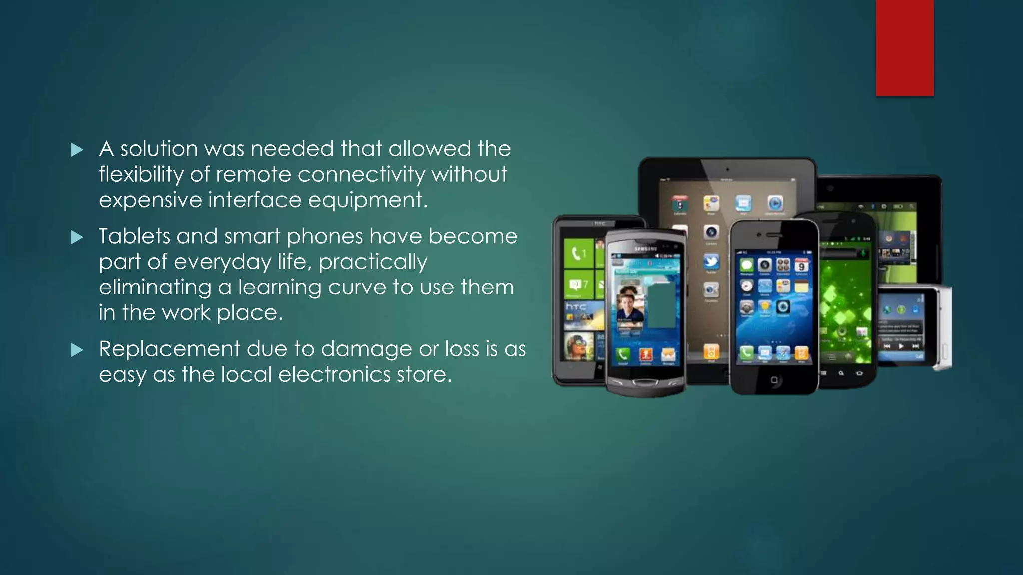  A solution was needed that allowed the
flexibility of remote connectivity without
expensive interface equipment.
 Tablets and smart phones have become
part of everyday life, practically
eliminating a learning curve to use them
in the work place.
 Replacement due to damage or loss is as
easy as the local electronics store.
 