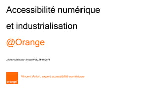 1 Orange
Accessibilité numérique
et industrialisation
@Orange
Vincent Aniort, expert accessibilité numérique
23ième séminaire AccessiWeb, 28/09/2016
 