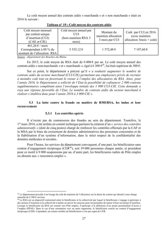 27
Le coût moyen annuel des contrats aidés « marchands » et « non marchands » était en
2016 le suivant :
Tableau n° 19 : Coût moyen des contrats aidés
Coût moyen mensuel
par contrat unique
d’insertion (CUI)
(CAE et CIE)
Coût moyen annuel par
CUI
(hors maintien RSA 3
mois)
Montant du
maintien allocation
3 mois par CUI
Coût par CUI en 2016
(avec maintien
allocation 3mois + coût)
461,26 € / mois
Correspondant à 88 % du
montant de l’allocation RSA
5 535,12 € 1 572,48 € 7 107,60 €
Source : département des Bouches-du-Rhône.
En 2015, le coût moyen du RSA était de 6 000 € par an. Le coût moyen annuel des
contrats aidés « non marchands » et « marchands », égal à 6 300 €45
, lui était supérieur de 300 €.
Sur ce point, le département a précisé qu’il « a souhaité augmenter le nombre de
contrats aidés du secteur marchand (CUI-CIE) permettant aux employeurs privés de recruter
à moindre coût tout en favorisant le retour à l’emploi des allocataires du RSA. Ainsi, pour
l’année 2016, le Département a sollicité de l’Etat la possibilité de cofinancer 2 000 contrats
supplémentaires complétant ainsi l’enveloppe initiale des 1 000 CUI-CIE. Cette demande a
reçu une réponse favorable de l’Etat. Le nombre de contrats aidés du secteur marchand à
réaliser s’établira donc pour l’année 2016 à 3 000 CIE ».
5.3 La lutte contre la fraude en matière de RMI/RSA, les indus et leur
recouvrement
Les contrôles opérés
Il n’existe pas de commission des fraudes au sein du département. Toutefois, le
1er
mars 2016, a été arrêtée en comité technique paritaire la création d’un « service des contrôles
administratifs » (doté de cinq postes) chargé de renforcer les contrôles effectués par la CAF et
la MSA par le biais du croisement de données administratives des personnes concernées et de
la fiabilisation d’un système d’information, dans le strict respect de la confidentialité des
données médicales et sociales.
Pour l’heure, les services du département convoquent, d’une part, les bénéficiaires sans
contrat d’engagement réciproque (CER46
), soit 39 000 personnes chaque année, et procèdent
pour ce motif à 9 000 suspensions par an, d’autre part, les bénéficiaires radiés de Pôle emploi
ou absents aux « rencontres emploi ».
45
Le département procède à un lissage du coût du maintien de l’allocation sur la durée du contrat qui aboutit à une charge
annuelle de 6 300 € environ.
46
Le RSA est un dispositif contractuel entre le bénéficiaire et la collectivité par lequel le bénéficiaire s’engage à participer à
des actions d’insertion et la collectivité à mettre en œuvre les moyens pour lui permettre de mener à bien son projet d’insertion.
Lorsque le bénéficiaire du RSA est orienté vers Pôle emploi, il participe à la définition d’un projet personnalisé d’accès à
l’emploi (PPAE). Dans le cas d’une orientation vers un autre organisme, le bénéficiaire conclu un contrat d’engagement
réciproque (CER). Cependant, un certain nombre de bénéficiaires n’ont pas signé de CER.
 