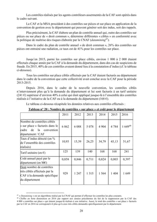 28
Les contrôles réalisés par les agents contrôleurs assermentés de la CAF sont opérés dans
le cadre suivant.
La CAF et la MSA procèdent à des contrôles sur pièces et sur place en application de la
convention de gestion avec le département qui peuvent générer soit des indus, soit des rappels.
Plus précisément, la CAF élabore un plan de contrôle annuel qui, outre des contrôles sur
pièces ou sur place de « droit commun », détermine différentes « cibles » en conformité avec
la politique de maîtrise des risques élaborée par la CNAF (datamining47
).
Dans le cadre du plan de contrôle annuel « de droit commun », 26% des contrôles sur
pièces ont entrainé une radiation, ce taux est de 41% pour les contrôles sur place.
Jusqu’en 2015, parmi les contrôles sur place ciblés, environ 1 000 à 2 000 étaient
effectués chaque année par la CAF à la demande du département, dans des cas de suspicions de
fraude. En 2015, 40% de ces contrôles avaient donné lieu à la constatation d’indus (cf. le tableau
ci-dessous).
Tous les contrôles sur place ciblés effectués par la CAF étaient facturés au département
dans le cadre de la convention que cette collectivité avait conclue avec la CAF pour la période
2013-2015.
Depuis 2016, dans le cadre de la nouvelle convention, les contrôles ciblés
n’interviennent plus qu’à la demande du département et lui sont facturés à un tarif unitaire
(241 €) supérieur d’environ 40% à celui qui était appliqué jusque-là à l’ensemble des contrôles
réalisés à l’initiative de la CAF ou à la demande du département (168 €).
Le tableau ci-dessous récapitule les données relatives aux contrôles effectués :
Tableau n° 20 : Nombre de contrôles « sur place » et coût pour le département
2011 2012 2013 2014 2015 2016
Nombre de contrôles ciblés
« sur place » facturés dans le
cadre de la convention
département / CAF
6 862 6 088 5 078 4 904 4 784 1 64948
Taux d’indus détecté (en %
de l’ensemble des contrôles
réalisés)
10,93 15,39 26,25 34,79 45,13 51,67
Tarif unitaire (en €) 125 139 140 168 168 241
Coût annuel payé par le
département (en M€)
0,858 0,846 0,711 0,824 0,803 0,397
Dont nombre de contrôles
très ciblés effectués par la
CAF à la demande spécifique
du département
929 1 247 1 315 1 564 1 404 1 649
47
« Datamining » est un algorithme réalisé par la CNAF qui permet d’effectuer les contrôles les plus courants.
48
Chiffre en forte diminution en 2016 par rapport aux années précédentes du fait de la suppression par la CAF des
4 000 « contrôles sur place » qui étaient jusque-là réalisés à son initiative. Aussi, le total des contrôles « sur place » facturés
par la CAF en 2016 ne correspond-t-il plus qu’à ceux très ciblés demandés spécifiquement par le département.
 
