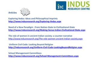 Some of our research articles 
Exploring Vedas: Ideas and Philosophical Imprints 
http://www.indusresearch.org/Exploring-Vedas.aspx 
Need of a New Paradigm : From Nation-State to Civilizational-State 
http://www.indusresearch.org/Making-Sense-Indian-Civilizational-State.aspx 
The role of women in ancient Indian society: a counter-narrative 
http://www.indusresearch.org/The-role-women-ancient-Indian-society.aspx 
Uniform Civil Code: Looking Beyond Religion 
http://indusresearch.org/Uniform-Civil-Code-LookingBeyondReligion.aspx 
 