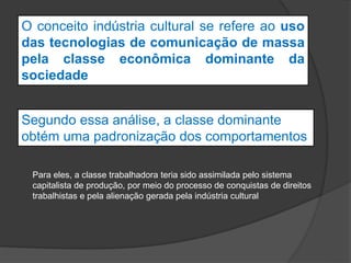 O conceito indústria cultural se refere ao uso
das tecnologias de comunicação de massa
pela classe econômica dominante da
sociedade
Segundo essa análise, a classe dominante
obtém uma padronização dos comportamentos
Para eles, a classe trabalhadora teria sido assimilada pelo sistema
capitalista de produção, por meio do processo de conquistas de direitos
trabalhistas e pela alienação gerada pela indústria cultural
 