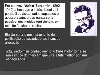 Por sua vez, Walter Benjamin (1892-
1940) afirma que a indústria cultural
possibilitou às camadas populares o
acesso à arte, o que nunca seria
possível nos moldes tradicionais, em
relação à cultura erudita.
Ele via na arte um instrumento de
politização da sociedade, ao invés de
alienação
adquirindo mais conhecimento, o trabalhador torna-se
mais crítico do meio em que vive e luta melhor por seu
espaço social.
 
