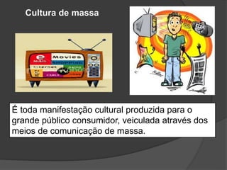 Cultura de massa
É toda manifestação cultural produzida para o
grande público consumidor, veiculada através dos
meios de comunicação de massa.
 