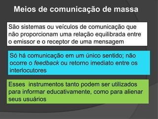 Meios de comunicação de massa
São sistemas ou veículos de comunicação que
não proporcionam uma relação equilibrada entre
o emissor e o receptor de uma mensagem
Só há comunicação em um único sentido; não
ocorre o feedback ou retorno imediato entre os
interlocutores
Esses instrumentos tanto podem ser utilizados
para informar educativamente, como para alienar
seus usuários
 