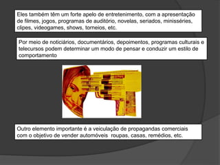Eles também têm um forte apelo de entretenimento, com a apresentação
de filmes, jogos, programas de auditório, novelas, seriados, minisséries,
clipes, videogames, shows, torneios, etc.
Por meio de noticiários, documentários, depoimentos, programas culturais e
telecursos podem determinar um modo de pensar e conduzir um estilo de
comportamento
Outro elemento importante é a veiculação de propagandas comerciais
com o objetivo de vender automóveis, roupas, casas, remédios, etc.
 