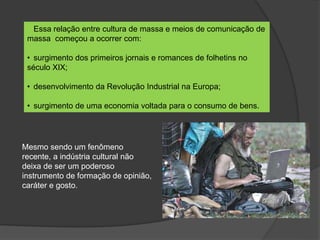 Essa relação entre cultura de massa e meios de comunicação de
massa começou a ocorrer com:
• surgimento dos primeiros jornais e romances de folhetins no
século XIX;
• desenvolvimento da Revolução Industrial na Europa;
• surgimento de uma economia voltada para o consumo de bens.
Mesmo sendo um fenômeno
recente, a indústria cultural não
deixa de ser um poderoso
instrumento de formação de opinião,
caráter e gosto.
 