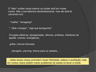 O "belo" muitas vezes exerce um poder sutil em nossa
mente. Não o percebemos declaradamente, mas ele está lá
cobrando-nos:
: "malhe", "emagreça"
", "olhe o bíceps", "veja que barriguinha"
Cirurgias plásticas, lipoaspiração, silicone, próteses, inibidores de
apetite, cremes, energéticos,
grifes, marcas famosas,
, tatuagem, piercing, tintura para os cabelos...
... todas essas coisas prometem trazer felicidade, beleza e aceitação, mas
em muitos casos podem trazer problemas de saúde ou levar a morte.
 