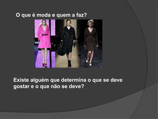 O que é moda e quem a faz?
Existe alguém que determina o que se deve
gostar e o que não se deve?
 