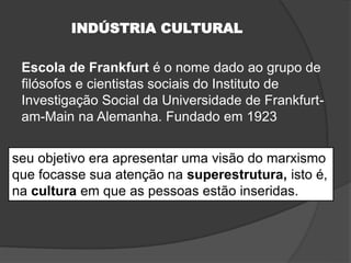 INDÚSTRIA CULTURAL
Escola de Frankfurt é o nome dado ao grupo de
filósofos e cientistas sociais do Instituto de
Investigação Social da Universidade de Frankfurt-
am-Main na Alemanha. Fundado em 1923
seu objetivo era apresentar uma visão do marxismo
que focasse sua atenção na superestrutura, isto é,
na cultura em que as pessoas estão inseridas.
 