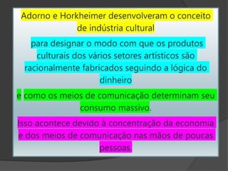 Adorno e Horkheimer desenvolveram o conceito
de indústria cultural
para designar o modo com que os produtos
culturais dos vários setores artísticos são
racionalmente fabricados seguindo a lógica do
dinheiro
e como os meios de comunicação determinam seu
consumo massivo.
Isso acontece devido à concentração da economia
e dos meios de comunicação nas mãos de poucas
pessoas.
 