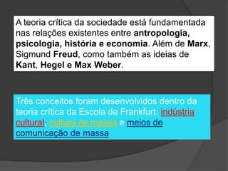 A teoria crítica da sociedade está fundamentada
nas relações existentes entre antropologia,
psicologia, história e economia. Além de Marx,
Sigmund Freud, como também as ideias de
Kant, Hegel e Max Weber.
Três conceitos foram desenvolvidos dentro da
teoria crítica da Escola de Frankfurt: indústria
cultural, cultura de massa e meios de
comunicação de massa
 
