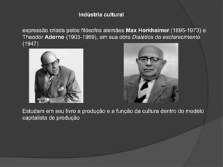 Indústria cultural
expressão criada pelos filósofos alemães Max Horkheimer (1895-1973) e
Theodor Adorno (1903-1969), em sua obra Dialética do esclarecimento
(1947)
Estudam em seu livro a produção e a função da cultura dentro do modelo
capitalista de produção
 