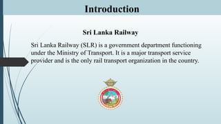 Introduction
Sri Lanka Railway
Sri Lanka Railway (SLR) is a government department functioning
under the Ministry of Transport. It is a major transport service
provider and is the only rail transport organization in the country.
 