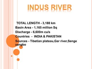 TOTAL LENGTH - 3,180 km
Basin Area - 1,165 million Sq
Discharge - 6,600m cu/s
Countries - INDIA & PAKISTAN
Sources - Tibetian plateau,Gar river,Senge
zangbo
 