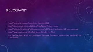 BIBLIOGRAPHY
• https://www.britannica.com/place/Indus-River#toc48093
• http://culturesum.com/Img_Attractions/Extra/Pakistan/Indus_river.svg
• https://upload.wikimedia.org/wikipedia/commons/5/50/Korangi_and_region%2C_from_space.jpg
• https://www.buzzle.com/articles/facts-about-the-indus-river.html
• http://wwf.panda.org/about_our_earth/about_freshwater/freshwater_problems/river_decline/10_rive
rs_risk/indus/
 