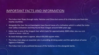 IMPORTANT FACTS AND INFORMATION
• The Indus river flows through India, Pakistan and China but some of its tributaries are from the
nearby countries.
• Alongside the river the archaeologists have found traces of a civilization which is called the Indus
river valley civilization and they found that it began around 5000 years ago.
• Indus river is one of the longest river which lasts for approximately 2000 miles. (Nile river 4135
mi)(India to Yemen = 2026 mi)
• Its total drainage area is approx. about 450,000 square miles.
• The Indus river plays an essential role in providing drinking water and the agriculture of some
regions in Pakistan.
• The Indus river is very polluted because of the factories on the alongside banks.
 