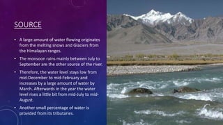 SOURCE
• A large amount of water flowing originates
from the melting snows and Glaciers from
the Himalayan ranges.
• The monsoon rains mainly between July to
September are the other source of the river.
• Therefore, the water level stays low from
mid-December to mid-February and
increases by a large amount of water by
March. Afterwards in the year the water
level rises a little bit from mid-July to mid-
August.
• Another small percentage of water is
provided from its tributaries.
 
