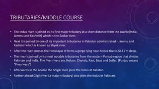 TRIBUTARIES/MIDDLE COURSE
• The Indus river is joined by its first major tributary at a short distance from the source(India -
Jammu and Kashmir) which is the Zaskar river.
• Next it is joined by one of its important tributaries in Pakistan administrated - Jammu and
Kashmir which is known as Shyok river.
• After the river crosses the Himalayas it forms a gorge lying near Attock that is 5181 m deep.
• The river is joined by its most notable tributaries from the eastern Punjab region that divides
Pakistan and India. The fiver rivers are Jhelum, Chenab, Ravi, Beas and Sutlej. (Punjab means
“Five rivers”)
• Afterwards in the course the Shigar river joins the Indus at Balistan.
• Farther ahead Gilgit river (a major tributary) also joins the Indus in Pakistan.
 