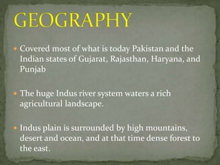  Covered most of what is today Pakistan and the
Indian states of Gujarat, Rajasthan, Haryana, and
Punjab
 The huge Indus river system waters a rich
agricultural landscape.
 Indus plain is surrounded by high mountains,
desert and ocean, and at that time dense forest to
the east.
 
