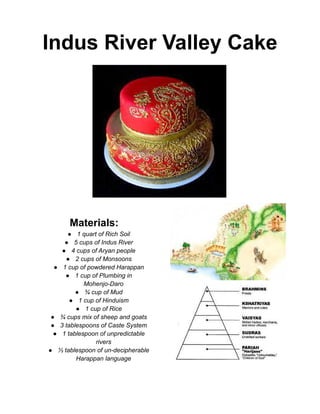 Indus River Valley Cake
Materials:
● 1 quart of Rich Soil
● 5 cups of Indus River
● 4 cups of Aryan people
● 2 cups of Monsoons
● 1 cup of powdered Harappan
● 1 cup of Plumbing in
Mohenjo-Daro
● ¾ cup of Mud
● 1 cup of Hinduism
● 1 cup of Rice
● ¾ cups mix of sheep and goats
● 3 tablespoons of Caste System
● 1 tablespoon of unpredictable
rivers
● ⅓ tablespoon of un-decipherable
Harappan language
 