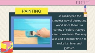 - is considered the
simplest way of decorating
wood since there is a
variety of colors that you
can choose from. One may
also add a lacquer finish to
make it shinier and
glossier.
PAINTING
 