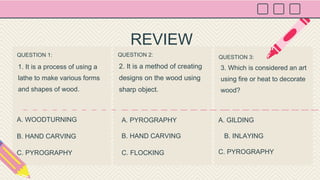 QUESTION 1:
1. It is a process of using a
lathe to make various forms
and shapes of wood.
QUESTION 2:
2. It is a method of creating
designs on the wood using
sharp object.
QUESTION 3:
3. Which is considered an art
using fire or heat to decorate
wood?
A. WOODTURNING A. PYROGRAPHY A. GILDING
REVIEW
B. HAND CARVING
C. PYROGRAPHY
B. HAND CARVING
C. FLOCKING
B. INLAYING
C. PYROGRAPHY
 