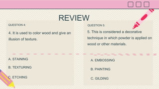 QUESTION 4:
4. It is used to color wood and give an
illusion of texture.
QUESTION 5:
5. This is considered a decorative
technique in which powder is applied on
wood or other materials.
A. STAINING A. EMBOSSING
REVIEW
B. TEXTURING
C. ETCHING
B. PAINTING
C. GILDING
 
