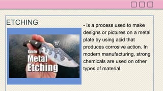 - is a process used to make
designs or pictures on a metal
plate by using acid that
produces corrosive action. In
modern manufacturing, strong
chemicals are used on other
types of material.
ETCHING
 