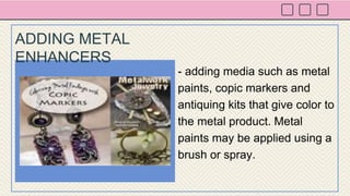 - adding media such as metal
paints, copic markers and
antiquing kits that give color to
the metal product. Metal
paints may be applied using a
brush or spray.
ADDING METAL
ENHANCERS
 