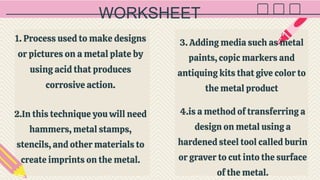 WORKSHEET
1. Process used to make designs
or pictures on a metal plate by
using acid that produces
corrosive action.
2.In this technique you will need
hammers, metal stamps,
stencils, and other materials to
create imprints on the metal.
4.is a method of transferring a
design on metal using a
hardened steel tool called burin
or graver to cut into the surface
of the metal.
3. Adding media such as metal
paints, copic markers and
antiquing kits that give color to
the metal product
 