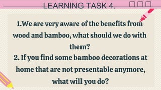 LEARNING TASK 4.
1.We are very aware of the benefits from
wood and bamboo, what should we do with
them?
2. If you find some bamboo decorations at
home that are not presentable anymore,
what will you do?
 