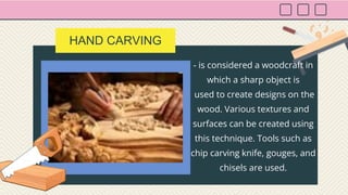 HAND CARVING
- is considered a woodcraft in
which a sharp object is
used to create designs on the
wood. Various textures and
surfaces can be created using
this technique. Tools such as
chip carving knife, gouges, and
chisels are used.
 