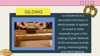 GILDING
is considered as a
decorative technique in
which powder is applied
on wood or other
materials to give a thin
coating of gold. Methods
of this technique include
gluing, chemical gilding,
and electroplating.
 